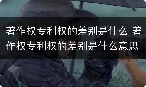 著作权专利权的差别是什么 著作权专利权的差别是什么意思