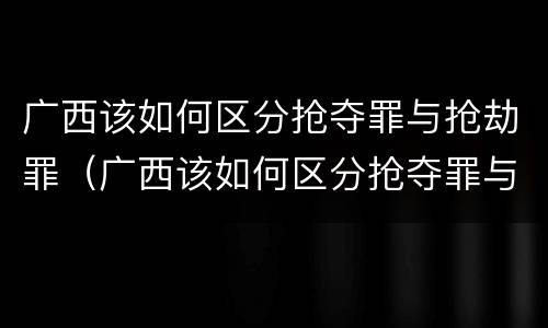 广西该如何区分抢夺罪与抢劫罪（广西该如何区分抢夺罪与抢劫罪呢）