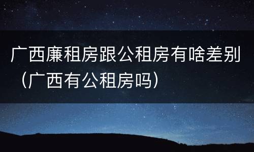 广西廉租房跟公租房有啥差别（广西有公租房吗）