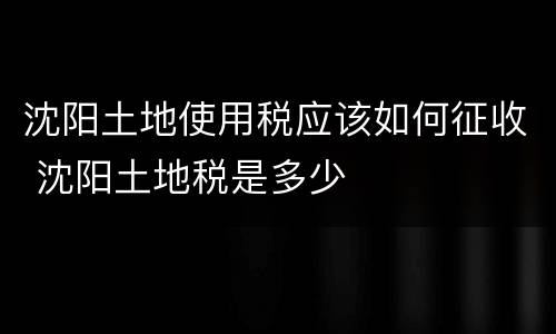 沈阳土地使用税应该如何征收 沈阳土地税是多少