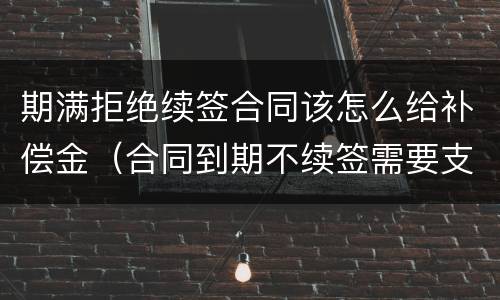 期满拒绝续签合同该怎么给补偿金（合同到期不续签需要支付补偿金吗）