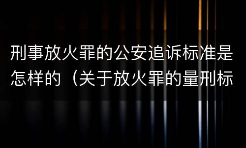刑事放火罪的公安追诉标准是怎样的（关于放火罪的量刑标准）