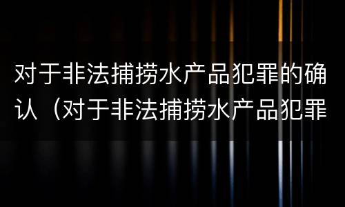 对于非法捕捞水产品犯罪的确认（对于非法捕捞水产品犯罪的确认依据）