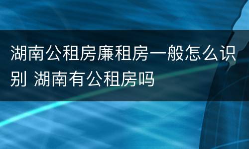 湖南公租房廉租房一般怎么识别 湖南有公租房吗