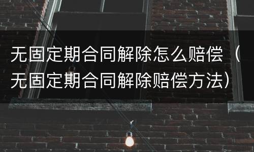 无固定期合同解除怎么赔偿（无固定期合同解除赔偿方法）