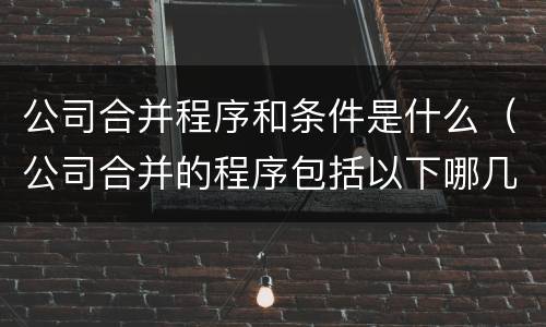 公司合并程序和条件是什么（公司合并的程序包括以下哪几项）