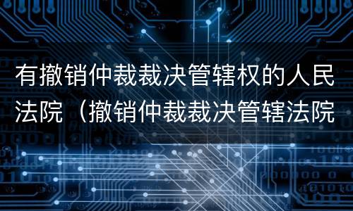 有撤销仲裁裁决管辖权的人民法院（撤销仲裁裁决管辖法院的规定）