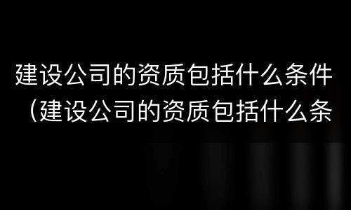 建设公司的资质包括什么条件（建设公司的资质包括什么条件的项目）