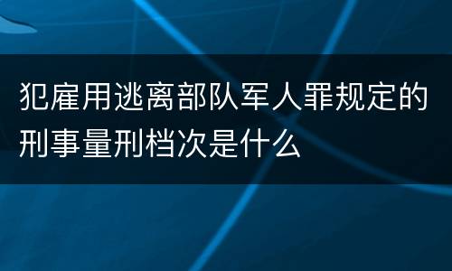 犯雇用逃离部队军人罪规定的刑事量刑档次是什么