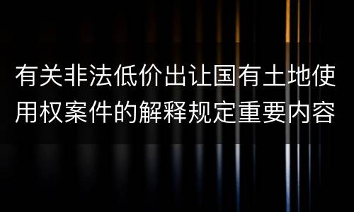有关非法低价出让国有土地使用权案件的解释规定重要内容都有哪些