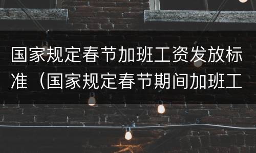 国家规定春节加班工资发放标准（国家规定春节期间加班工资）