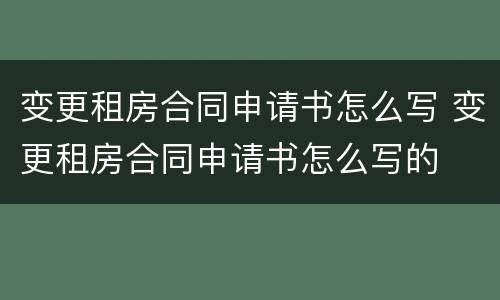 变更租房合同申请书怎么写 变更租房合同申请书怎么写的