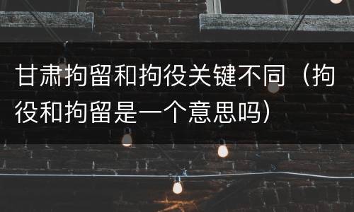 甘肃拘留和拘役关键不同（拘役和拘留是一个意思吗）