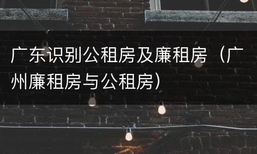 广东识别公租房及廉租房（广州廉租房与公租房）