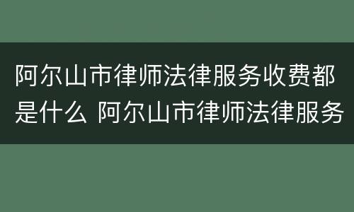 阿尔山市律师法律服务收费都是什么 阿尔山市律师法律服务收费都是什么时候收