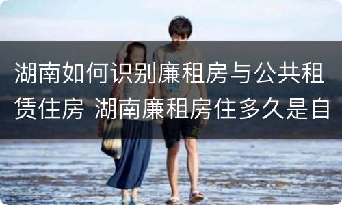 湖南如何识别廉租房与公共租赁住房 湖南廉租房住多久是自己的