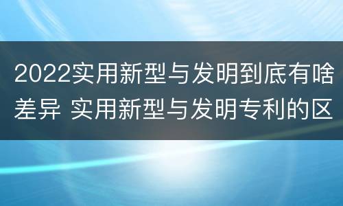 2022实用新型与发明到底有啥差异 实用新型与发明专利的区别有哪些