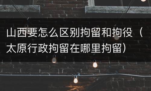 山西要怎么区别拘留和拘役（太原行政拘留在哪里拘留）