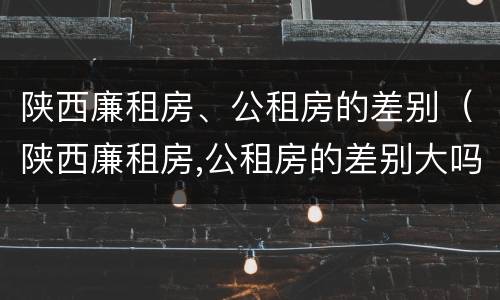 陕西廉租房、公租房的差别（陕西廉租房,公租房的差别大吗）