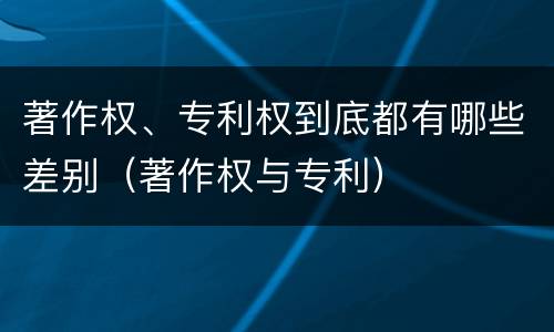 著作权、专利权到底都有哪些差别（著作权与专利）