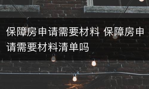 保障房申请需要材料 保障房申请需要材料清单吗
