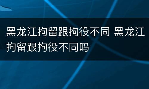 黑龙江拘留跟拘役不同 黑龙江拘留跟拘役不同吗