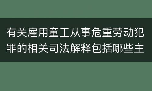 有关雇用童工从事危重劳动犯罪的相关司法解释包括哪些主要内容