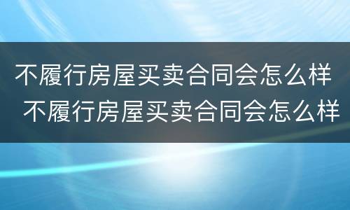 不履行房屋买卖合同会怎么样 不履行房屋买卖合同会怎么样吗
