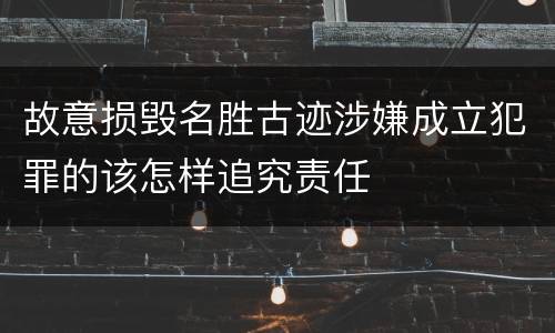 故意损毁名胜古迹涉嫌成立犯罪的该怎样追究责任