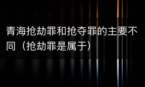 青海抢劫罪和抢夺罪的主要不同（抢劫罪是属于）