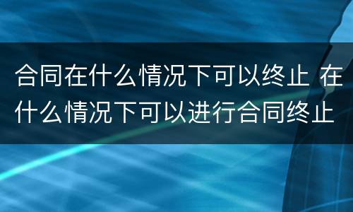 合同在什么情况下可以终止 在什么情况下可以进行合同终止