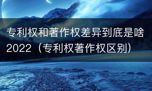 专利权和著作权差异到底是啥2022（专利权著作权区别）