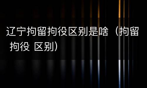 辽宁拘留拘役区别是啥（拘留 拘役 区别）