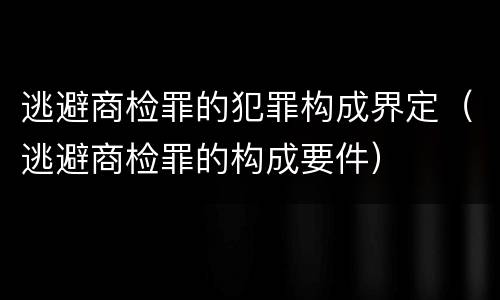 逃避商检罪的犯罪构成界定（逃避商检罪的构成要件）
