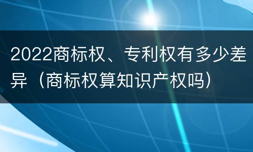 2022商标权、专利权有多少差异（商标权算知识产权吗）