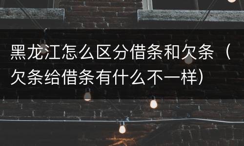 黑龙江怎么区分借条和欠条（欠条给借条有什么不一样）