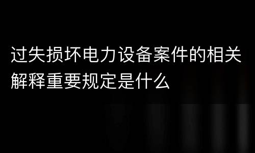 过失损坏电力设备案件的相关解释重要规定是什么