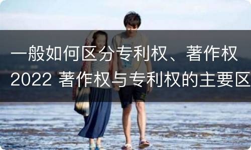 一般如何区分专利权、著作权2022 著作权与专利权的主要区别