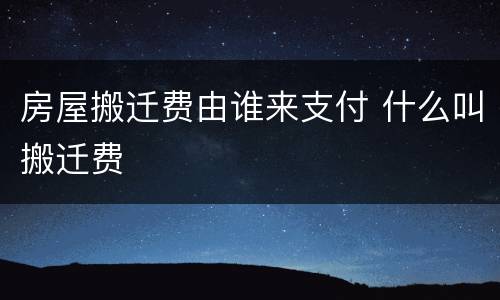 房屋搬迁费由谁来支付 什么叫搬迁费