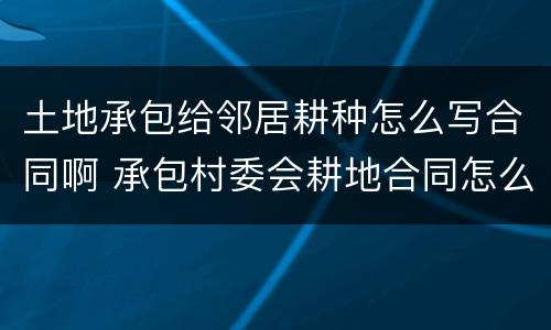 土地承包给邻居耕种怎么写合同啊 承包村委会耕地合同怎么写