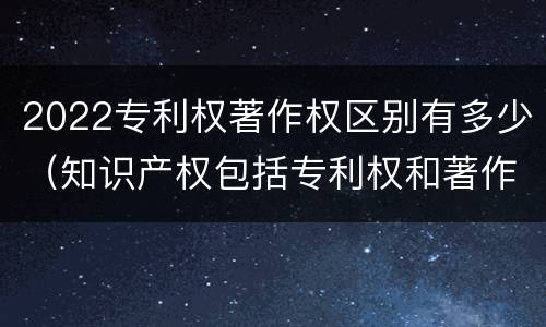 2022专利权著作权区别有多少（知识产权包括专利权和著作权吗）