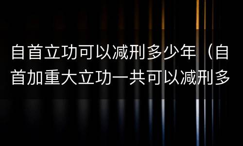 自首立功可以减刑多少年（自首加重大立功一共可以减刑多少）