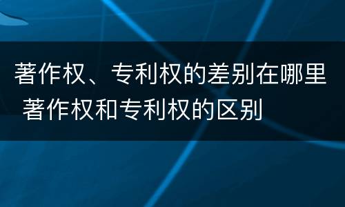 著作权、专利权的差别在哪里 著作权和专利权的区别