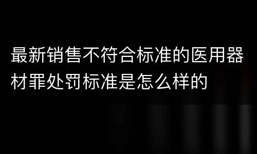 最新销售不符合标准的医用器材罪处罚标准是怎么样的