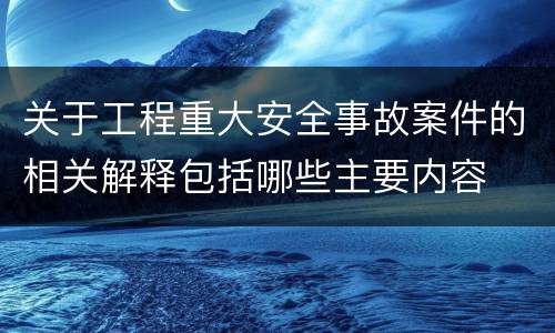 关于工程重大安全事故案件的相关解释包括哪些主要内容