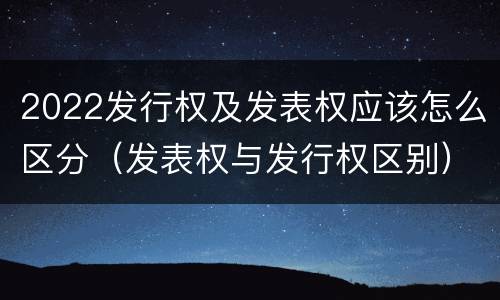 2022发行权及发表权应该怎么区分（发表权与发行权区别）
