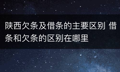 陕西欠条及借条的主要区别 借条和欠条的区别在哪里