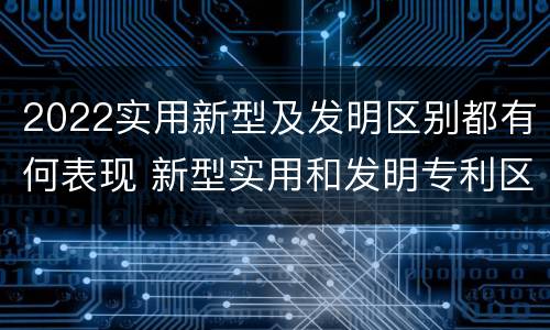 2022实用新型及发明区别都有何表现 新型实用和发明专利区别
