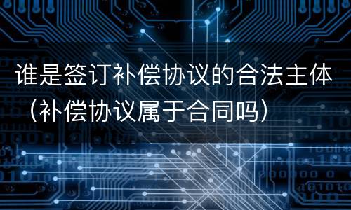 谁是签订补偿协议的合法主体（补偿协议属于合同吗）