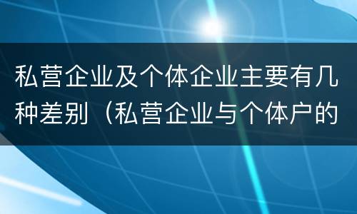 私营企业及个体企业主要有几种差别（私营企业与个体户的区别）
